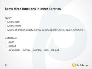 Same three functions in other libraries

jQuery
•  jQuery.each
•  jQuery.extend
•  jQuery.isFunction, jQuery.isArray, jQuery.isEmptyObject, jQuery.isNumeric


Underscore
•  _.each
•  _.extend
•  _.isFunction, _.isArray, _.isEmpty, _.has, _.isEqual




6
 