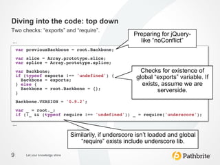 Diving into the code: top down
Two checks: “exports” and “require”.
                                                           Preparing for jQuery-
…	
                                                          like “noConflict”
                                                                     	
  


                                                              Checks for existence of
                                                            global “exports” variable. If
                                                              exists, assume we are
                                                                    serverside. 	
  




…	
  
                                   Similarily, if underscore isn’t loaded and global
                                      “require” exists include underscore lib.
                                                            	
  
9       Let your knowledge shine
 