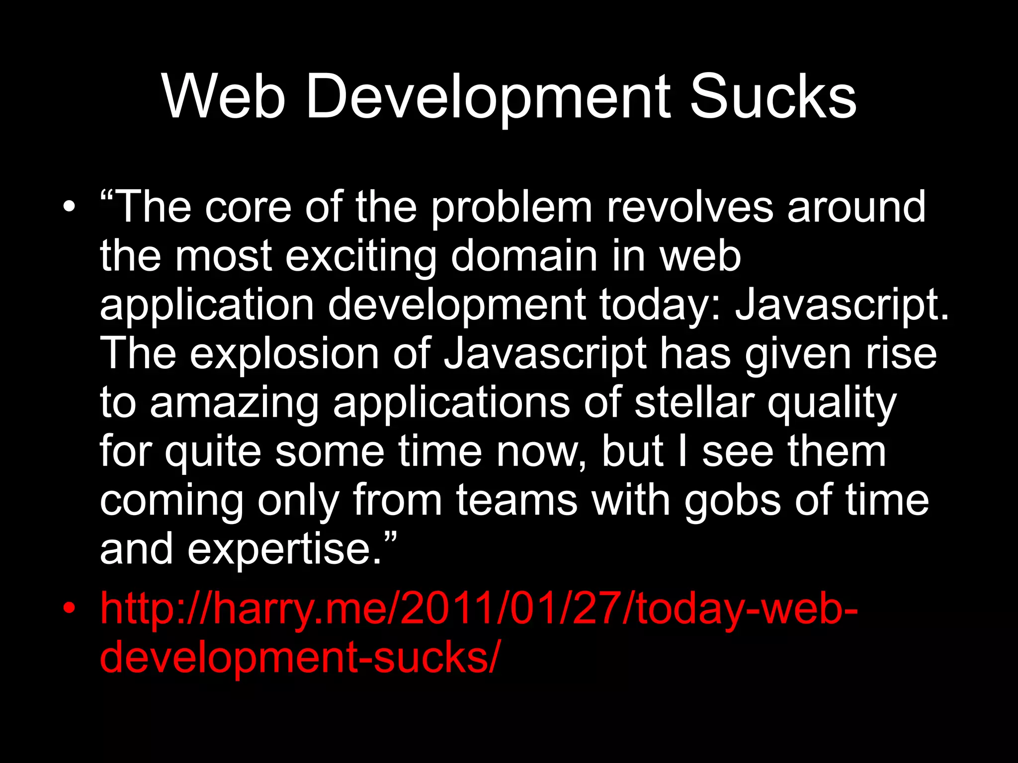 Web Development Sucks“The core of the problem revolves around the most exciting domain in web application development today: Javascript. The explosion of Javascript has given rise to amazing applications of stellar quality for quite some time now, but I see them coming only from teams with gobs of time and expertise.”http://harry.me/2011/01/27/today-web-development-sucks/