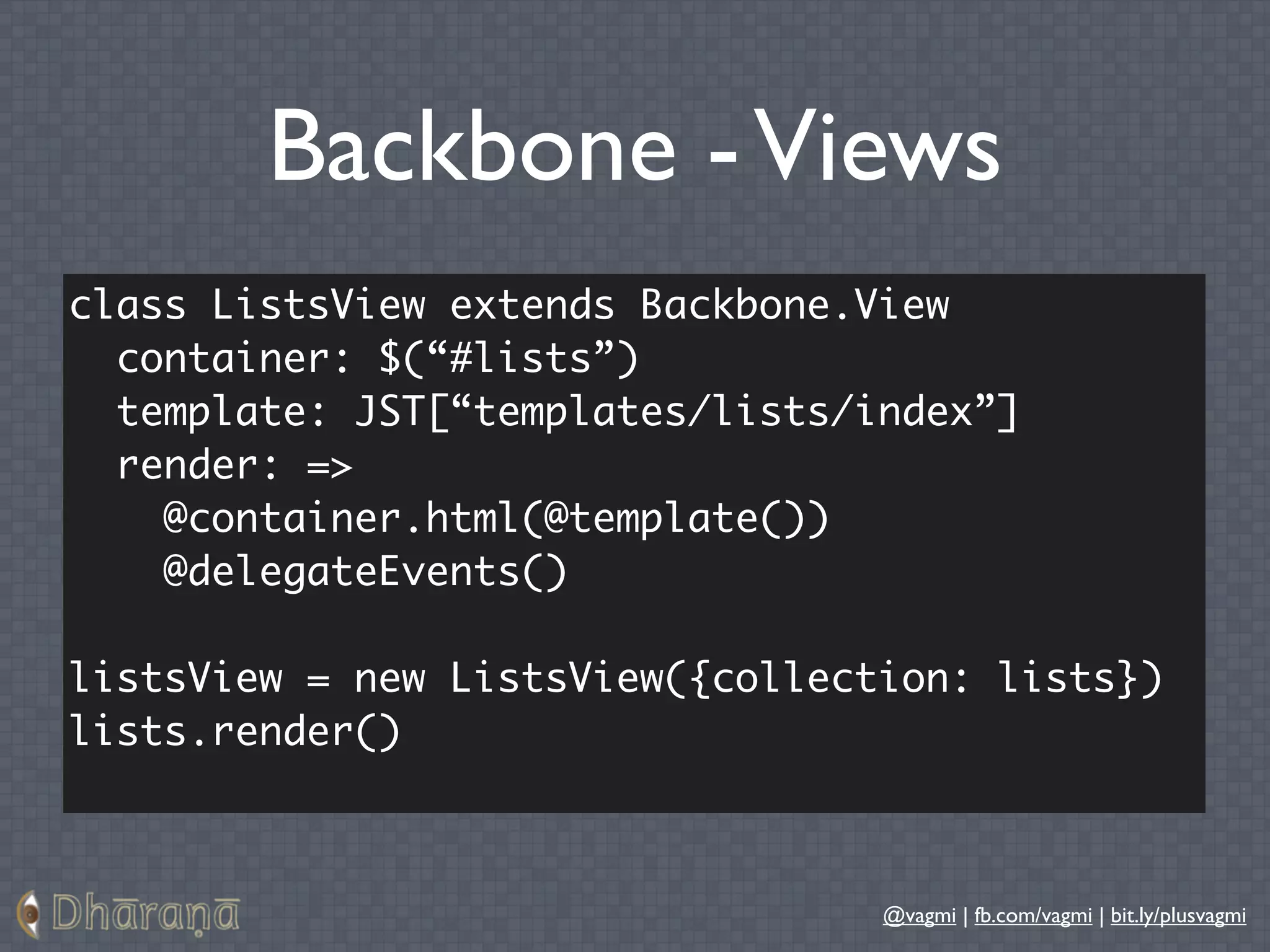 Backbone - Views
class ListsView extends Backbone.View
  container: $(“#lists”)
  template: JST[“templates/lists/index”]
  render: =>
    @container.html(@template())
    @delegateEvents()

listsView = new ListsView({collection: lists})
lists.render()



                                  @vagmi | fb.com/vagmi | bit.ly/plusvagmi
 
