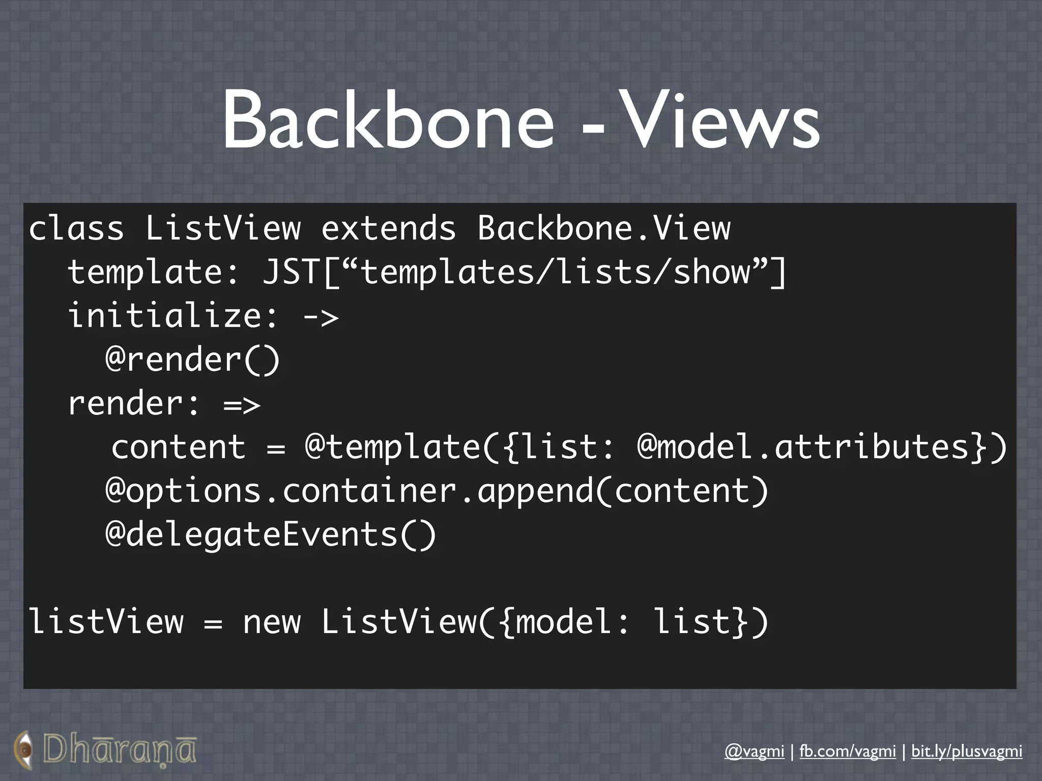 Backbone - Views
class ListView extends Backbone.View
  template: JST[“templates/lists/show”]
  initialize: ->
    @render()
  render: =>
    content = @template({list: @model.attributes})
    @options.container.append(content)
    @delegateEvents()

listView = new ListView({model: list})


                                   @vagmi | fb.com/vagmi | bit.ly/plusvagmi
 