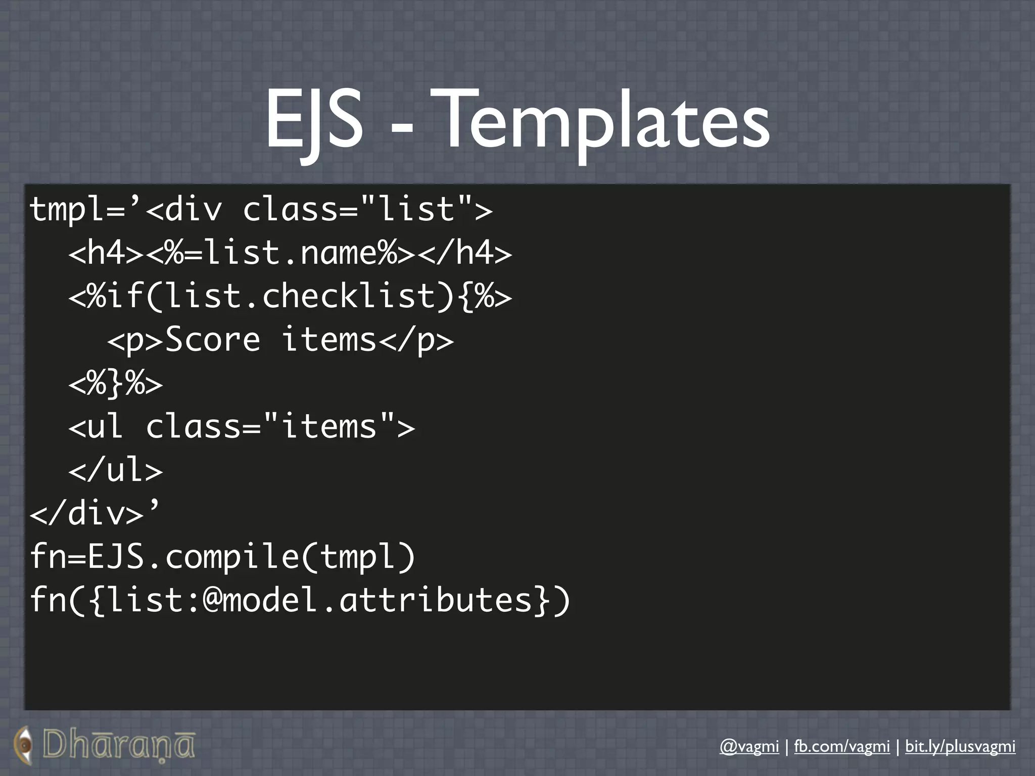 EJS - Templates
tmpl=’<div class="list">
  <h4><%=list.name%></h4>
  <%if(list.checklist){%>
    <p>Score items</p>
  <%}%>
  <ul class="items">
  </ul>
</div>’
fn=EJS.compile(tmpl)
fn({list:@model.attributes})



                               @vagmi | fb.com/vagmi | bit.ly/plusvagmi
 