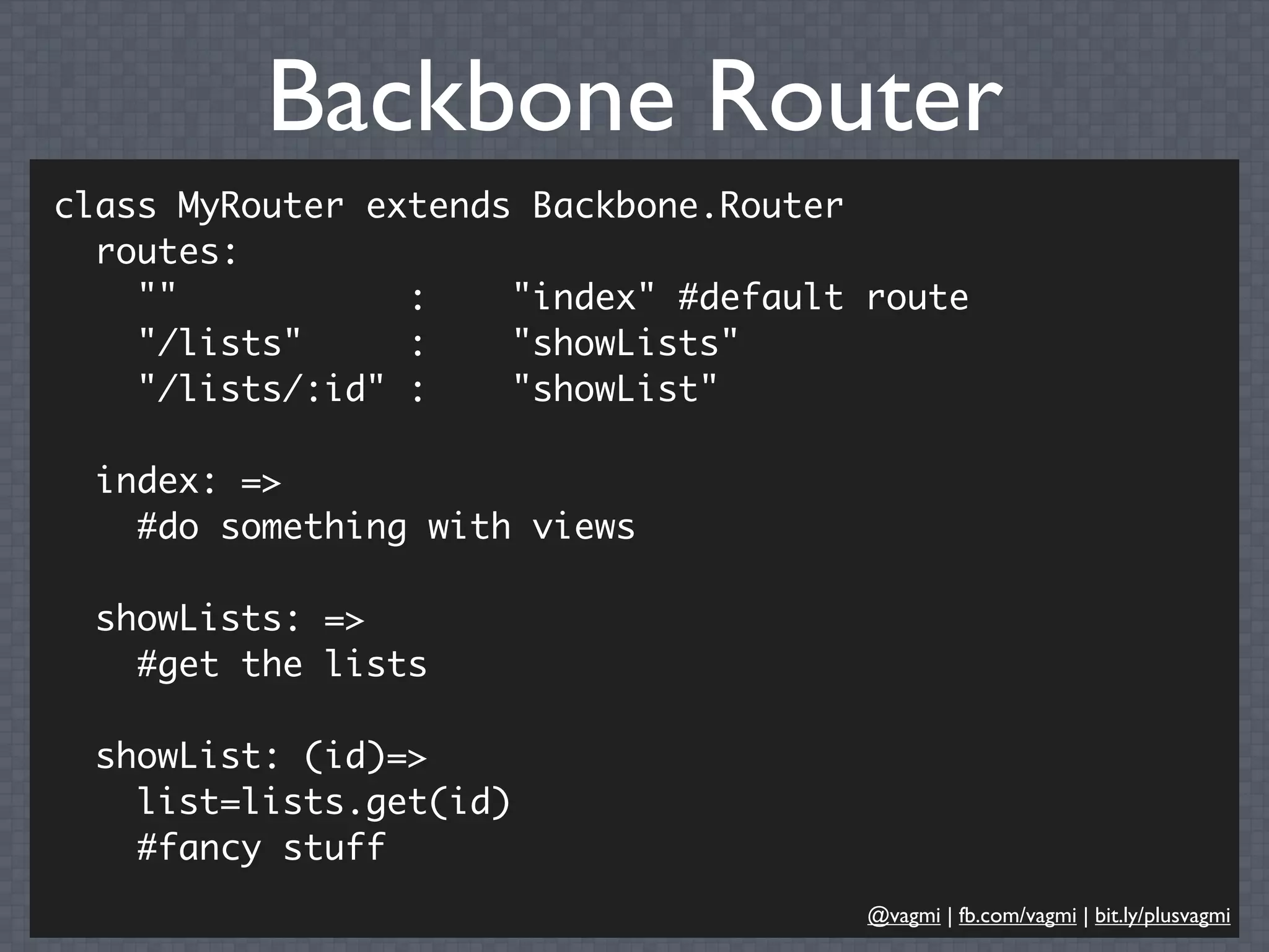 Backbone Router
class MyRouter extends Backbone.Router
  routes:
    ""           :    "index" #default route
    "/lists"     :    "showLists"
    "/lists/:id" :    "showList"

  index: =>
    #do something with views

  showLists: =>
    #get the lists

  showList: (id)=>
    list=lists.get(id)
    #fancy stuff
                                       @vagmi | fb.com/vagmi | bit.ly/plusvagmi
 