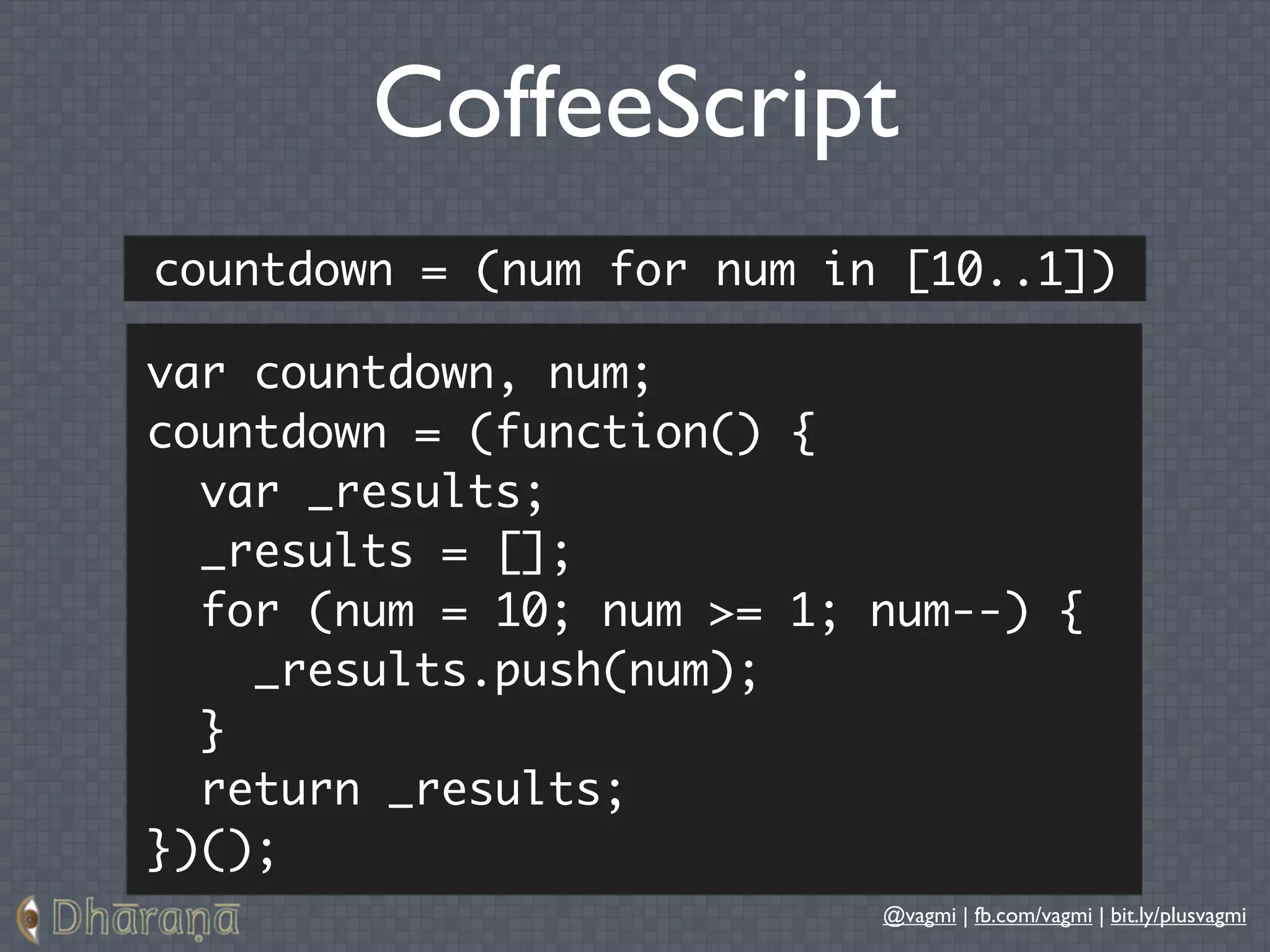 CoffeeScript
countdown = (num for num in [10..1])

var countdown, num;
countdown = (function() {
  var _results;
  _results = [];
  for (num = 10; num >= 1; num--) {
    _results.push(num);
  }
  return _results;
})();
                           @vagmi | fb.com/vagmi | bit.ly/plusvagmi
 