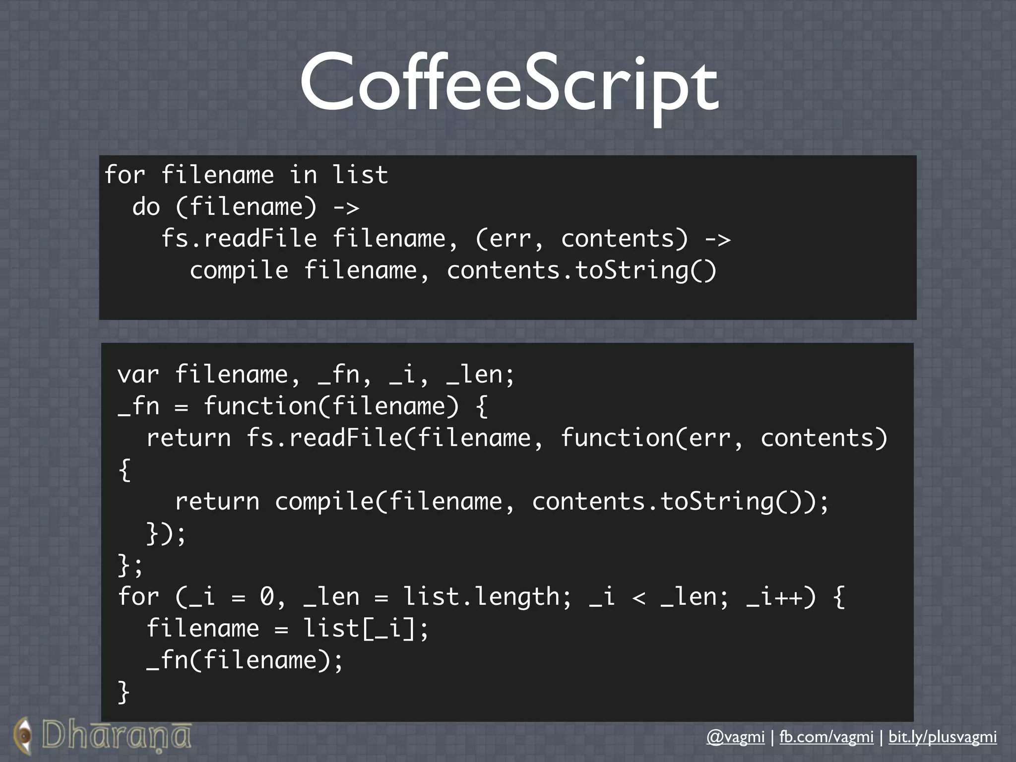 CoffeeScript
for filename in list
  do (filename) ->
    fs.readFile filename, (err, contents) ->
      compile filename, contents.toString()



var filename, _fn, _i, _len;
_fn = function(filename) {
   return fs.readFile(filename, function(err, contents)
{
     return compile(filename, contents.toString());
   });
};
for (_i = 0, _len = list.length; _i < _len; _i++) {
   filename = list[_i];
   _fn(filename);
}
                                          @vagmi | fb.com/vagmi | bit.ly/plusvagmi
 