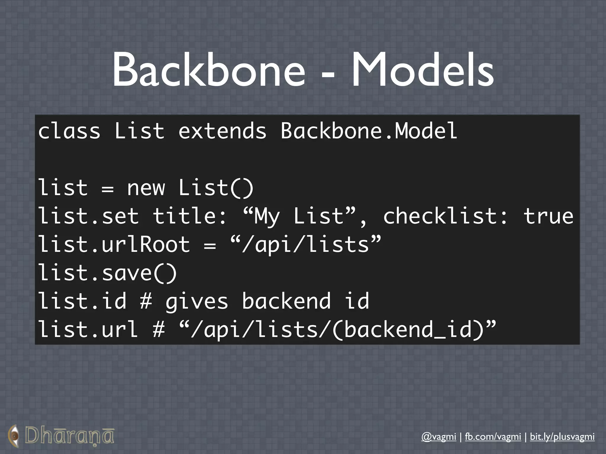 Backbone - Models
class List extends Backbone.Model

list = new List()
list.set title: “My List”, checklist: true
list.urlRoot = “/api/lists”
list.save()
list.id # gives backend id
list.url # “/api/lists/(backend_id)”



                              @vagmi | fb.com/vagmi | bit.ly/plusvagmi
 