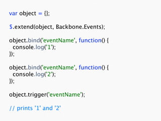 var object = {};

$.extend(object, Backbone.Events);

object.bind('eventName', function() {
  console.log('1');
});

object.bind('eventName', function() {
  console.log('2');
});

object.trigger('eventName');

// prints '1' and '2'
 