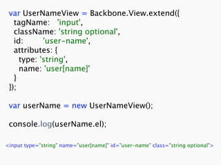 var UserNameView = Backbone.View.extend({
   tagName: 'input',
   className: 'string optional',
   id:      'user-name',
   attributes: {
     type: 'string',
     name: 'user[name]'
   }
 });

 var userName = new UserNameView();

 console.log(userName.el);

<input type="string" name="user[name]" id="user-name" class="string optional">
 