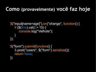 Como (provavelmente) você faz hoje

 $("input[name=age]").on("change", function() {
     if ($(this).val() > 15) {
         console.log("Velhote");
     }
 });

 $("form").submit(function() {
    $.post("/users", $("form").serialize());
    return false;
 })
 