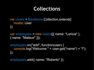 Collections
var Users = Backbone.Collection.extend({
    model: User
});

var employees = new Users([{ name: "Letícia" },
{ name: "Mateus" }]);

employees.on("add", function(user) {
    console.log("Welcome " + user.get("name") + "!");
});

employees.add({ name: "Roberto" });
 