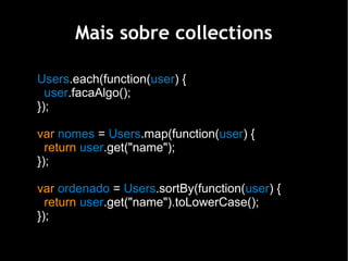 Mais sobre collections

Users.each(function(user) {
  user.facaAlgo();
});

var nomes = Users.map(function(user) {
  return user.get("name");
});

var ordenado = Users.sortBy(function(user) {
  return user.get("name").toLowerCase();
});
 