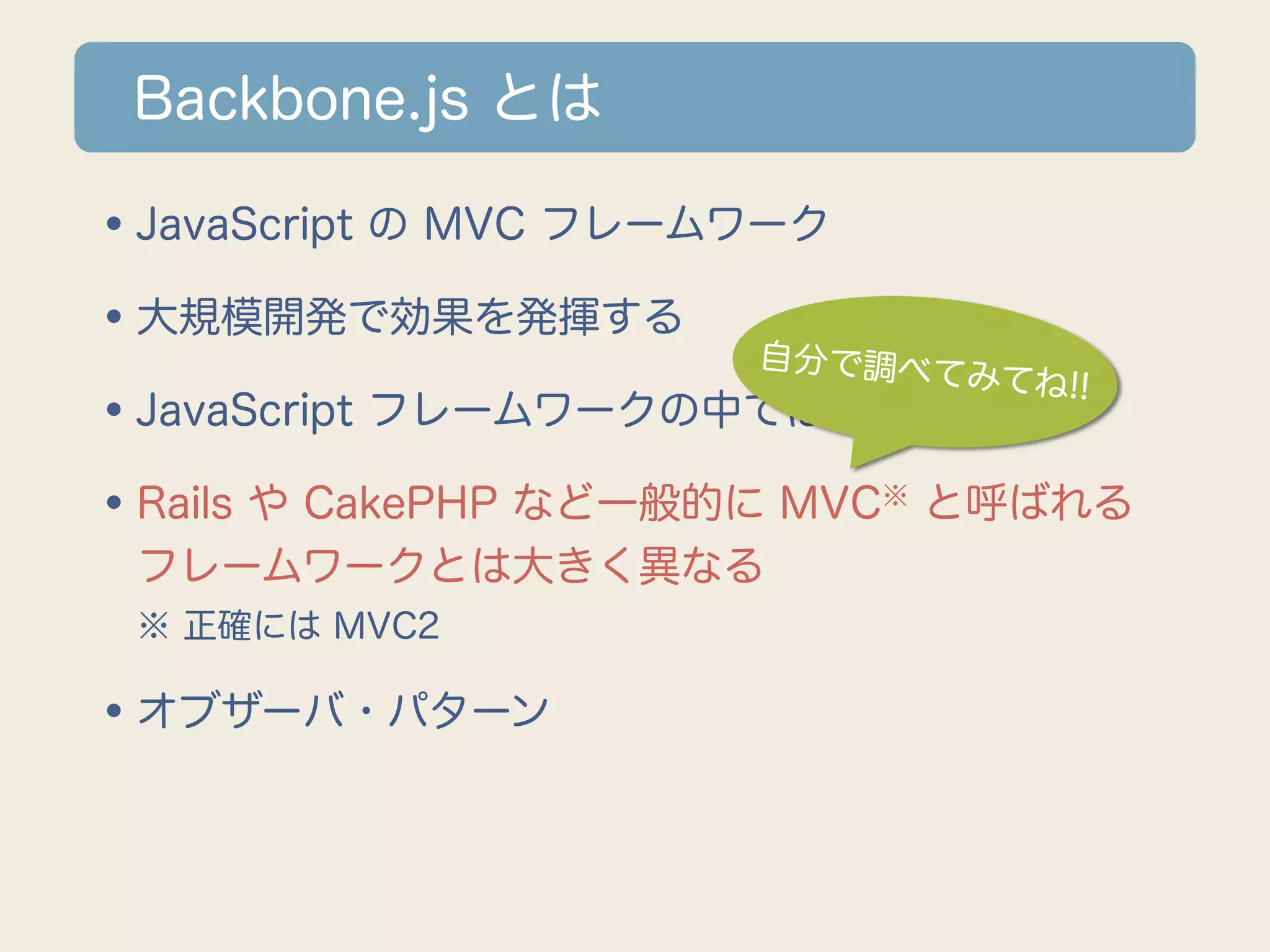 Backbone.js とは

•JavaScript の MVC フレームワーク
•大規模開発で効果を発揮する 自分で調べてみ
                              てね!!
•JavaScript フレームワークの中では知名度高い
•Rails や CakePHP など一般的に MVC と呼ばれる
                         ※

 フレームワークとは大きく異なる
 ※ 正確には MVC2

•オブザーバ・パターン
 
