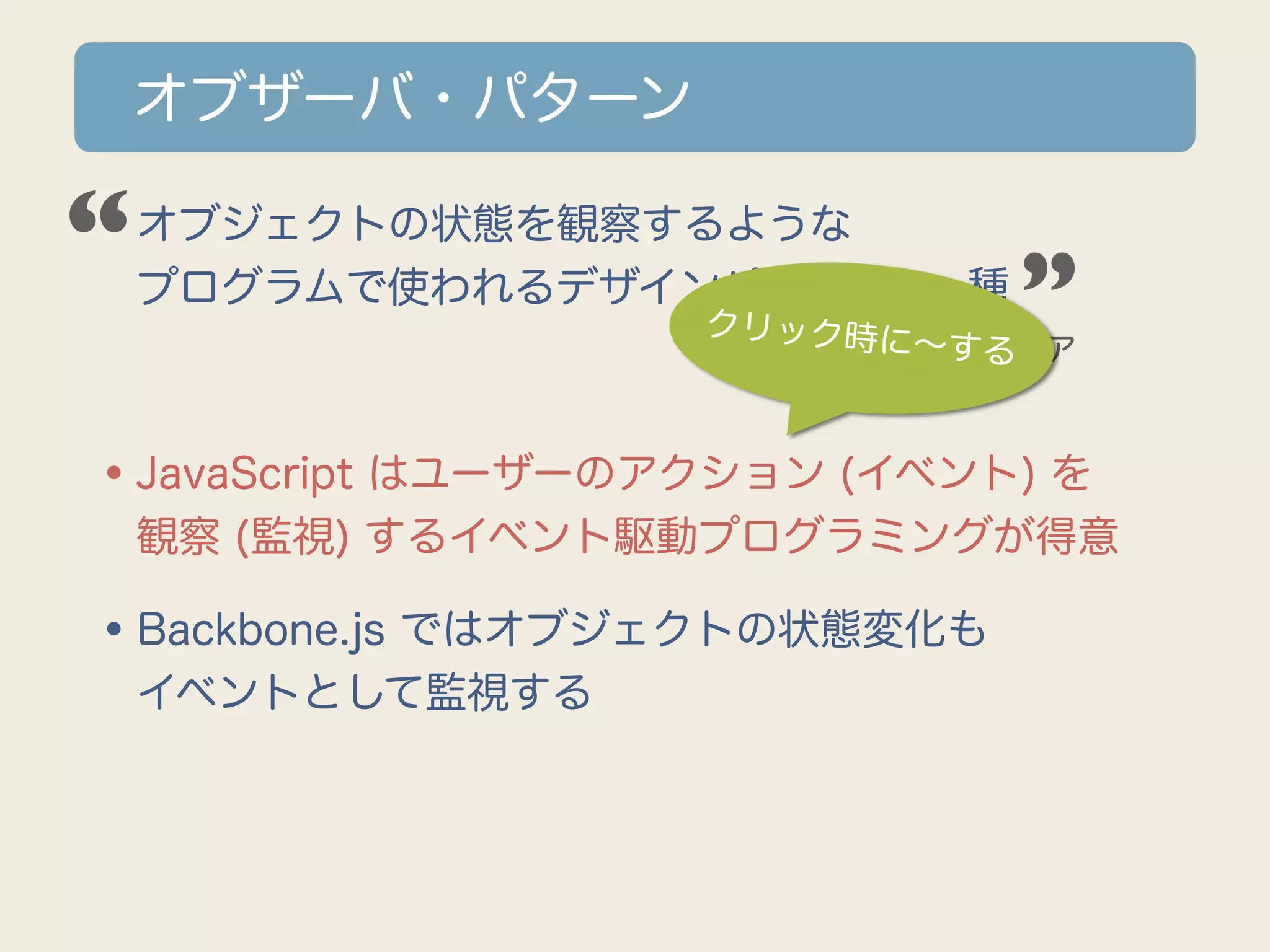オブザーバ・パターン

“
•オブジェクトの状態を観察するような
 プログラムで使われるデザインパターンの一種        ”
                   クリック時に
                          ∼する
                       ウィキペディア



•JavaScript はユーザーのアクション (イベント) を
 観察 (監視) するイベント駆動プログラミングが得意

•Backbone.js ではオブジェクトの状態変化も
 イベントとして監視する
 