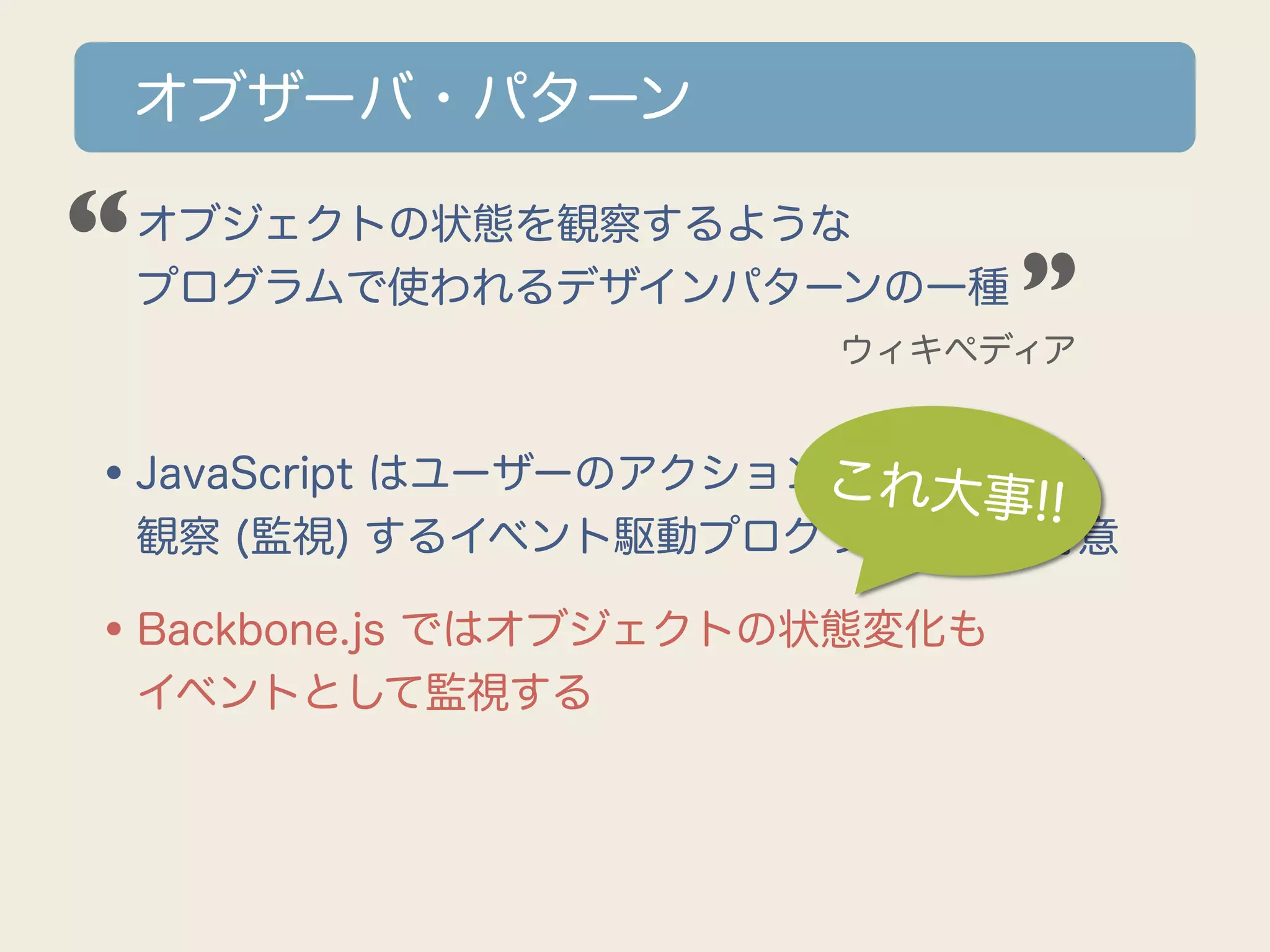 オブザーバ・パターン

“
•オブジェクトの状態を観察するような
 プログラムで使われるデザインパターンの一種        ”
                      ウィキペディア



•JavaScript はユーザーのアクションこれ大事!!を
                       (イベント)
 観察 (監視) するイベント駆動プログラミングが得意

•Backbone.js ではオブジェクトの状態変化も
 イベントとして監視する
 