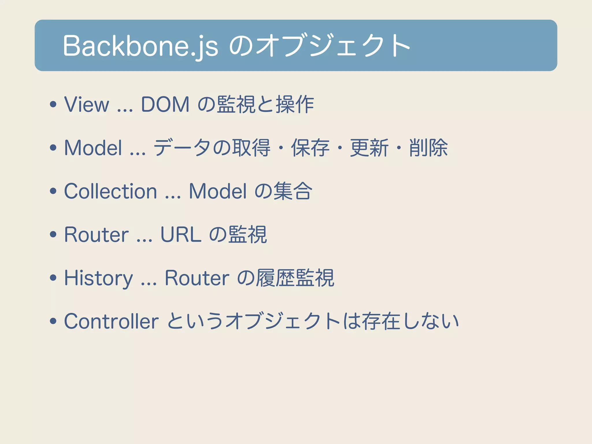 Backbone.js のオブジェクト

•View ... DOM の監視と操作
•Model ... データの取得・保存・更新・削除
•Collection ... Model の集合
•Router ... URL の監視
•History ... Router の履歴監視
•Controller というオブジェクトは存在しない
 