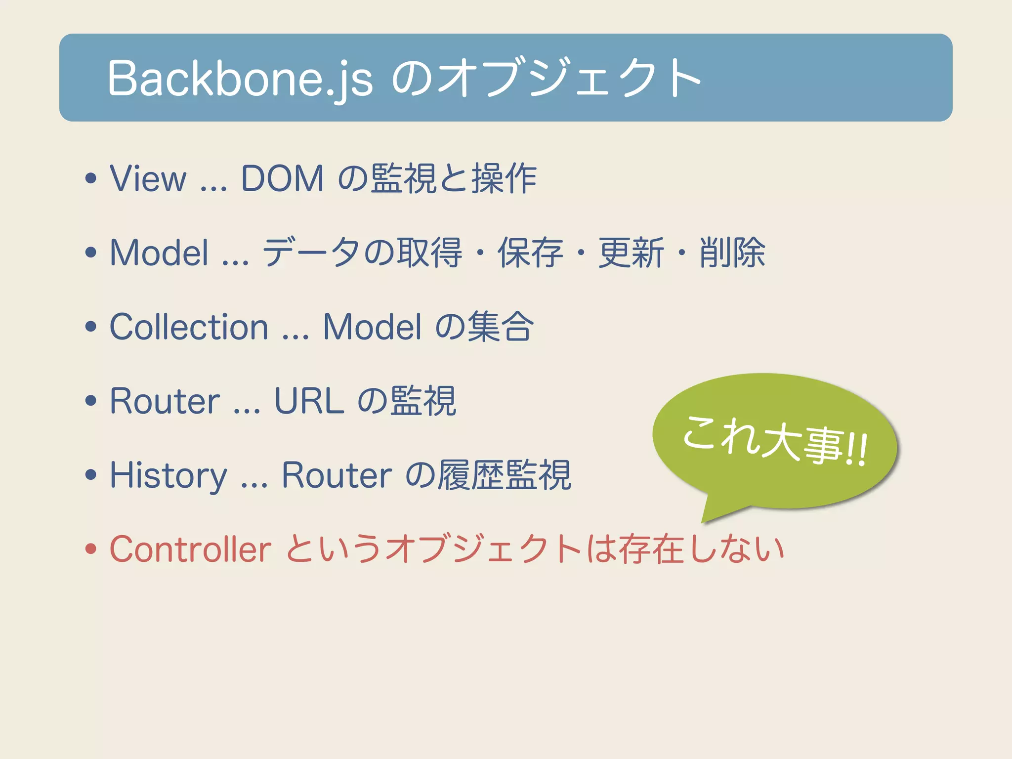 Backbone.js のオブジェクト

•View ... DOM の監視と操作
•Model ... データの取得・保存・更新・削除
•Collection ... Model の集合
•Router ... URL の監視       これ大事!!
•History ... Router の履歴監視
•Controller というオブジェクトは存在しない
 