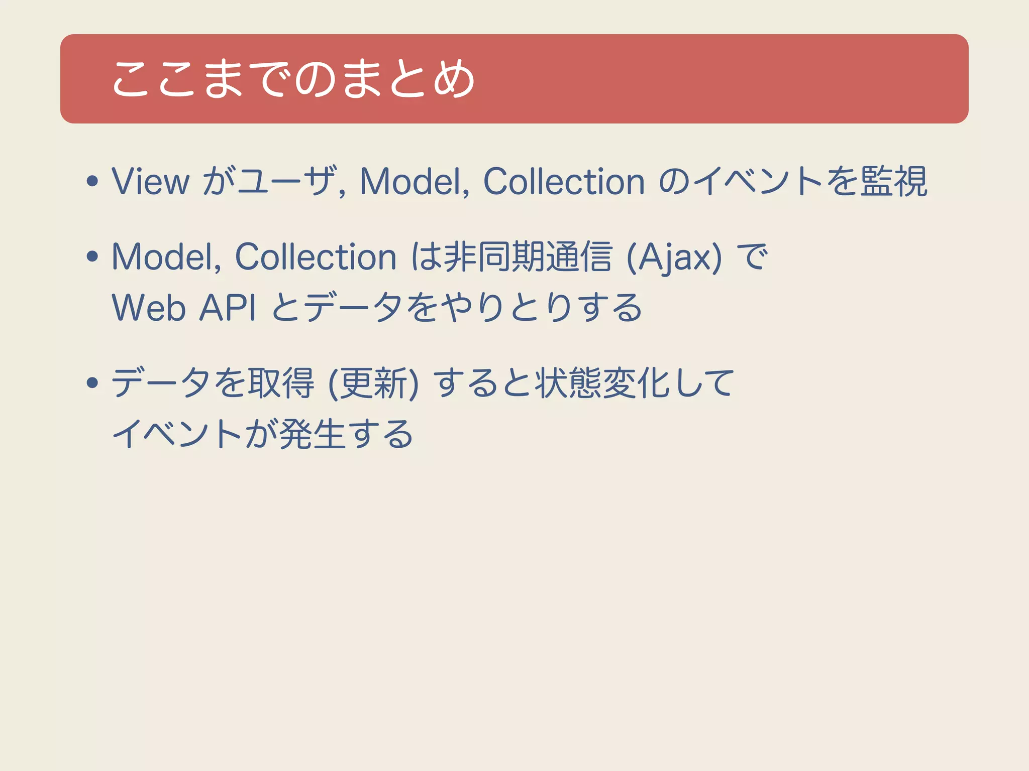 ここまでのまとめ

•View がユーザ, Model, Collection のイベントを監視
•Model, Collection は非同期通信 (Ajax) で
 Web API とデータをやりとりする

•データを取得 (更新) すると状態変化して
 イベントが発生する
 
