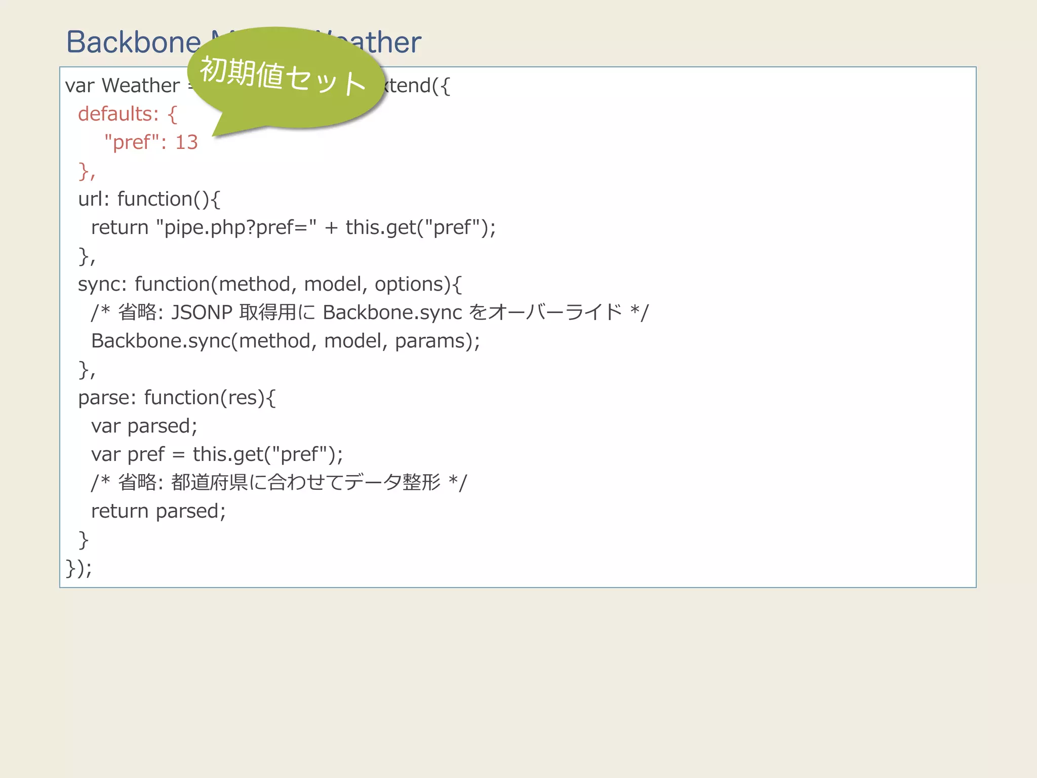Backbone.Model.Weather
               初期値セッ
                             ト
var  Weather  =  Backbone.Model.extend({
    defaults:  {
            "pref":  13
    },
    url:  function(){
        return  "pipe.php?pref="  +  this.get("pref");
    },
    sync:  function(method,  model,  options){
        /*  省省略略:  JSONP  取得⽤用に  Backbone.sync  をオーバーライド  */
        Backbone.sync(method,  model,  params);
    },
    parse:  function(res){
        var  parsed;
        var  pref  =  this.get("pref");
        /*  省省略略:  都道府県に合わせてデータ整形  */
        return  parsed;
    }
});
 
