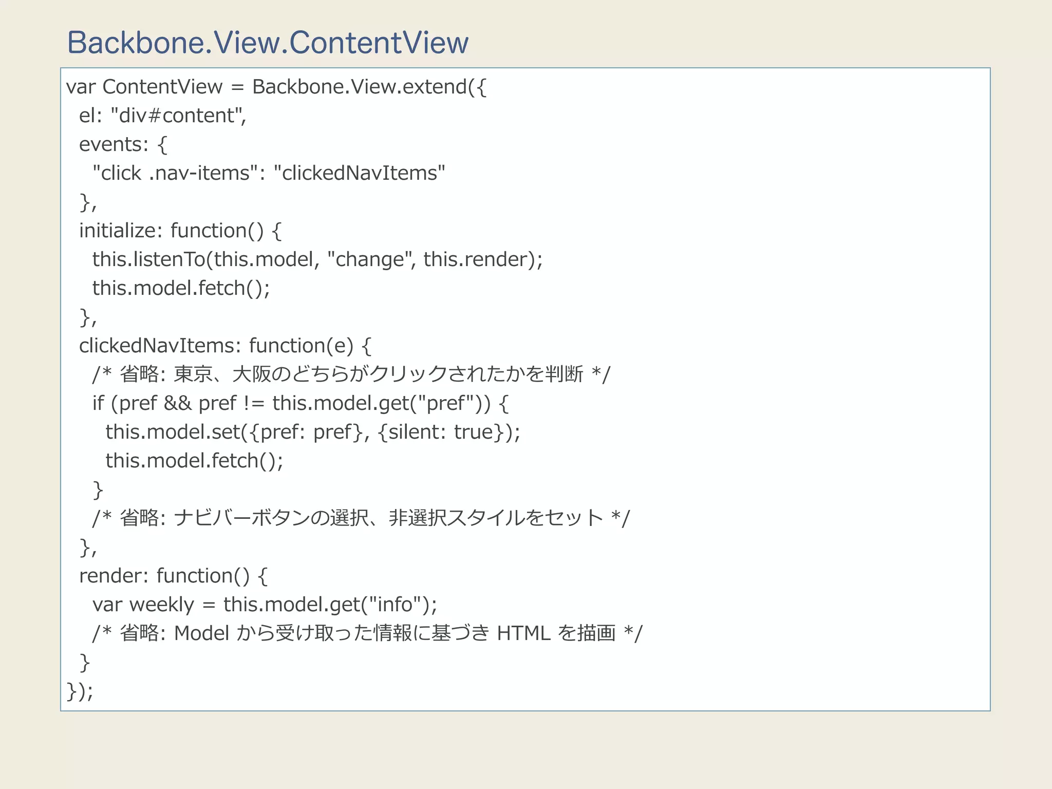 Backbone.View.ContentView
var  ContentView  =  Backbone.View.extend({
    el:  "div#content",
    events:  {
        "click  .nav-‐‑‒items":  "clickedNavItems"
    },
    initialize:  function()  {
        this.listenTo(this.model,  "change",  this.render);
        this.model.fetch();
    },
    clickedNavItems:  function(e)  {
        /*  省省略略:  東京、⼤大阪のどちらがクリックされたかを判断  */
        if  (pref  &&  pref  !=  this.model.get("pref"))  {
            this.model.set({pref:  pref},  {silent:  true});
            this.model.fetch();
        }
        /*  省省略略:  ナビバーボタンの選択、⾮非選択スタイルをセット  */
    },
    render:  function()  {
        var  weekly  =  this.model.get("info");
        /*  省省略略:  Model  から受け取った情報に基づき  HTML  を描画  */
    }
});
 