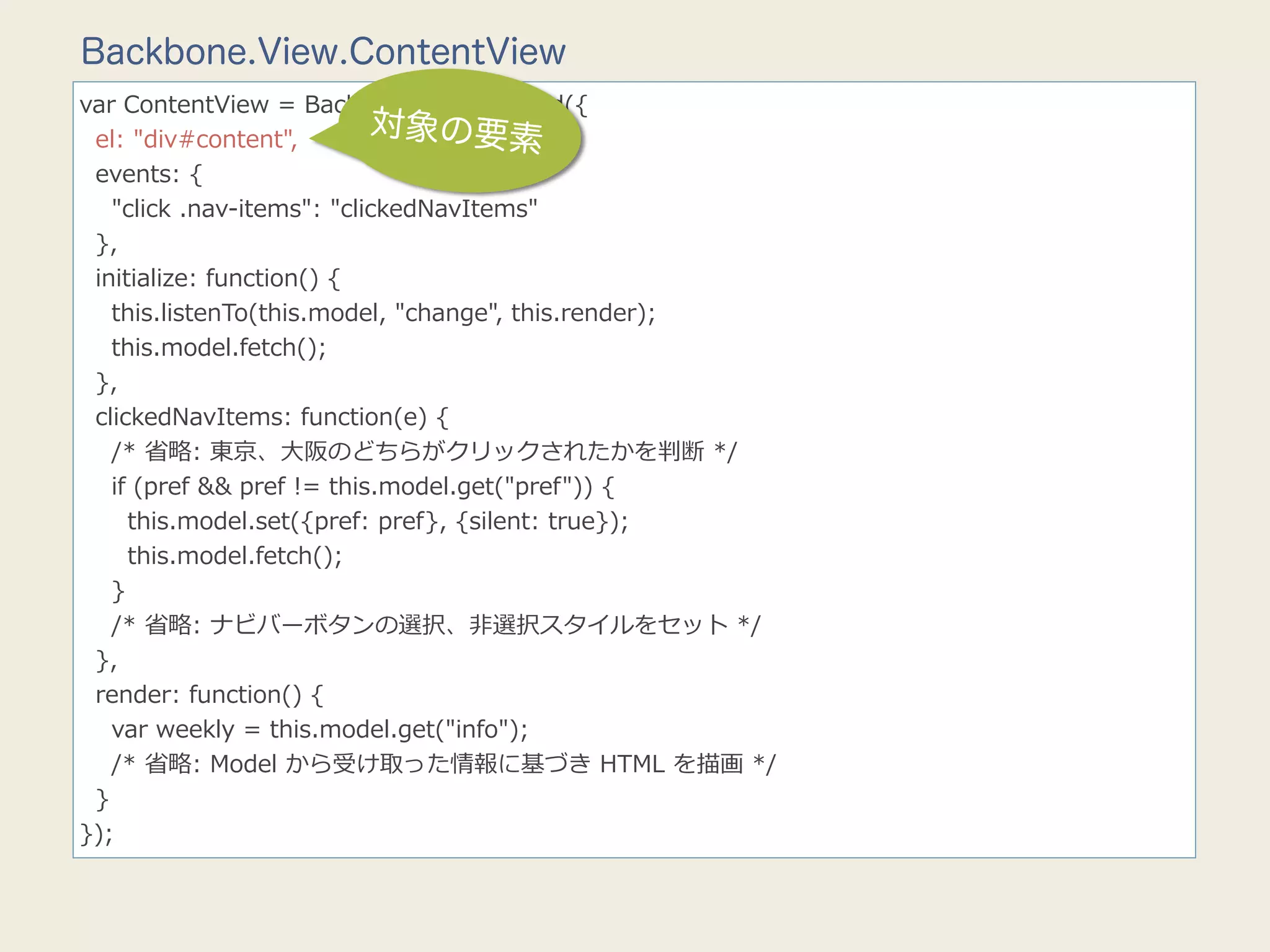Backbone.View.ContentView
var  ContentView  =  Backbone.View.extend({
    el:  "div#content",
                                     対象の要素
    events:  {
        "click  .nav-‐‑‒items":  "clickedNavItems"
    },
    initialize:  function()  {
        this.listenTo(this.model,  "change",  this.render);
        this.model.fetch();
    },
    clickedNavItems:  function(e)  {
        /*  省省略略:  東京、⼤大阪のどちらがクリックされたかを判断  */
        if  (pref  &&  pref  !=  this.model.get("pref"))  {
            this.model.set({pref:  pref},  {silent:  true});
            this.model.fetch();
        }
        /*  省省略略:  ナビバーボタンの選択、⾮非選択スタイルをセット  */
    },
    render:  function()  {
        var  weekly  =  this.model.get("info");
        /*  省省略略:  Model  から受け取った情報に基づき  HTML  を描画  */
    }
});
 