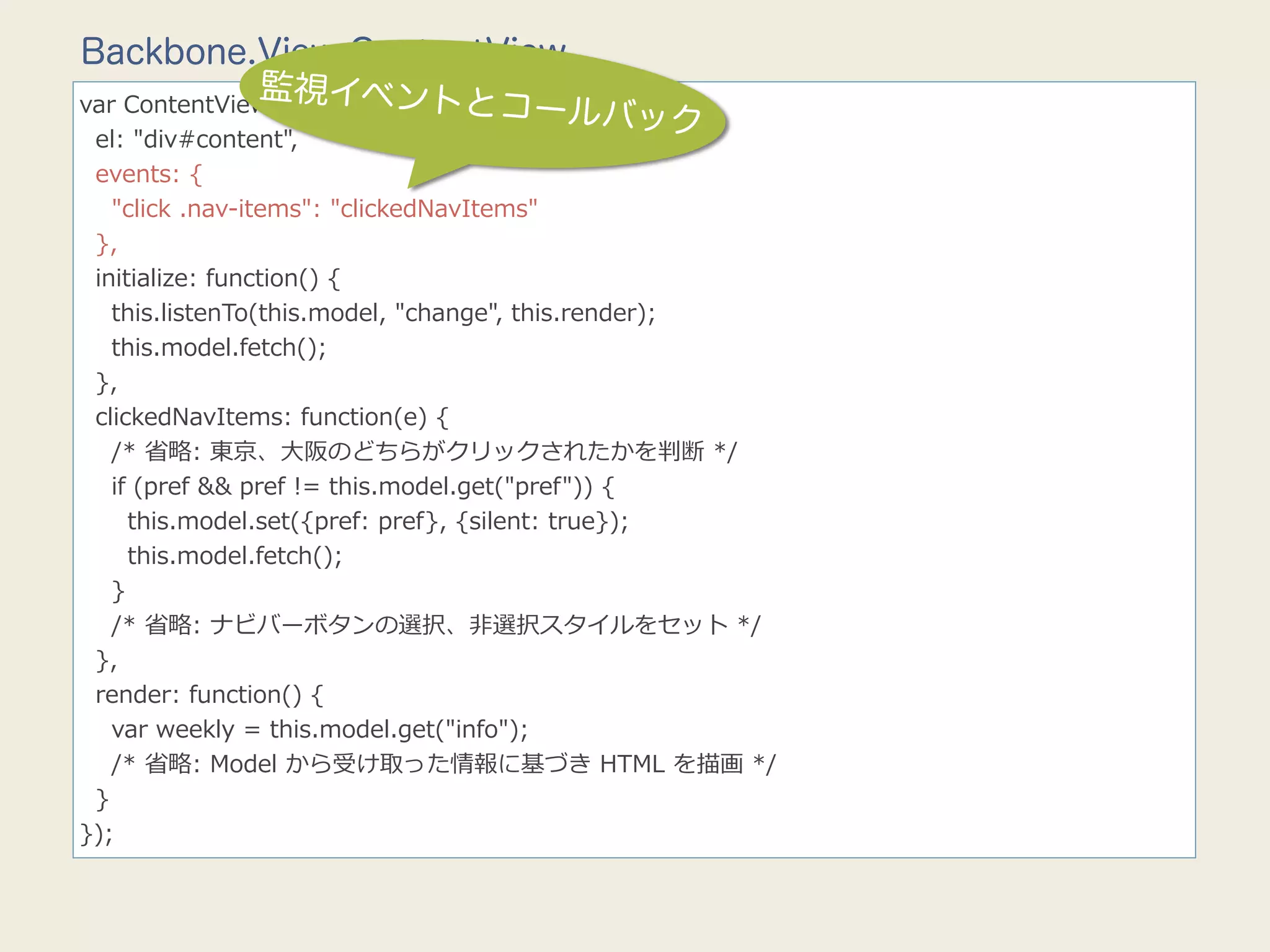Backbone.View.ContentView
               監視イベントと
                                    コールバック
var  ContentView  =  Backbone.View.extend({
    el:  "div#content",
    events:  {
        "click  .nav-‐‑‒items":  "clickedNavItems"
    },
    initialize:  function()  {
        this.listenTo(this.model,  "change",  this.render);
        this.model.fetch();
    },
    clickedNavItems:  function(e)  {
        /*  省省略略:  東京、⼤大阪のどちらがクリックされたかを判断  */
        if  (pref  &&  pref  !=  this.model.get("pref"))  {
            this.model.set({pref:  pref},  {silent:  true});
            this.model.fetch();
        }
        /*  省省略略:  ナビバーボタンの選択、⾮非選択スタイルをセット  */
    },
    render:  function()  {
        var  weekly  =  this.model.get("info");
        /*  省省略略:  Model  から受け取った情報に基づき  HTML  を描画  */
    }
});
 