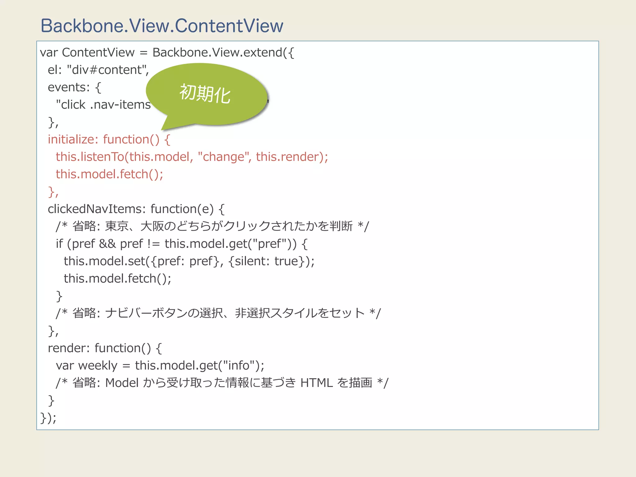 Backbone.View.ContentView
var  ContentView  =  Backbone.View.extend({
    el:  "div#content",
    events:  {
                                    初期化
        "click  .nav-‐‑‒items":  "clickedNavItems"
    },
    initialize:  function()  {
        this.listenTo(this.model,  "change",  this.render);
        this.model.fetch();
    },
    clickedNavItems:  function(e)  {
        /*  省省略略:  東京、⼤大阪のどちらがクリックされたかを判断  */
        if  (pref  &&  pref  !=  this.model.get("pref"))  {
            this.model.set({pref:  pref},  {silent:  true});
            this.model.fetch();
        }
        /*  省省略略:  ナビバーボタンの選択、⾮非選択スタイルをセット  */
    },
    render:  function()  {
        var  weekly  =  this.model.get("info");
        /*  省省略略:  Model  から受け取った情報に基づき  HTML  を描画  */
    }
});
 