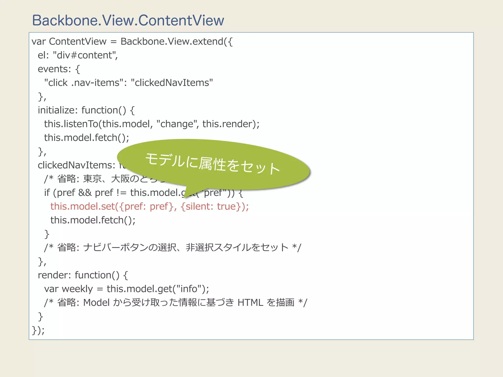 Backbone.View.ContentView
var  ContentView  =  Backbone.View.extend({
    el:  "div#content",
    events:  {
        "click  .nav-‐‑‒items":  "clickedNavItems"
    },
    initialize:  function()  {
        this.listenTo(this.model,  "change",  this.render);
        this.model.fetch();
    },
                                     モデル
    clickedNavItems:  function(e)  { に属性をセッ
                                                             ト
        /*  省省略略:  東京、⼤大阪のどちらがクリックされたかを判断  */
        if  (pref  &&  pref  !=  this.model.get("pref"))  {
            this.model.set({pref:  pref},  {silent:  true});
            this.model.fetch();
        }
        /*  省省略略:  ナビバーボタンの選択、⾮非選択スタイルをセット  */
    },
    render:  function()  {
        var  weekly  =  this.model.get("info");
        /*  省省略略:  Model  から受け取った情報に基づき  HTML  を描画  */
    }
});
 