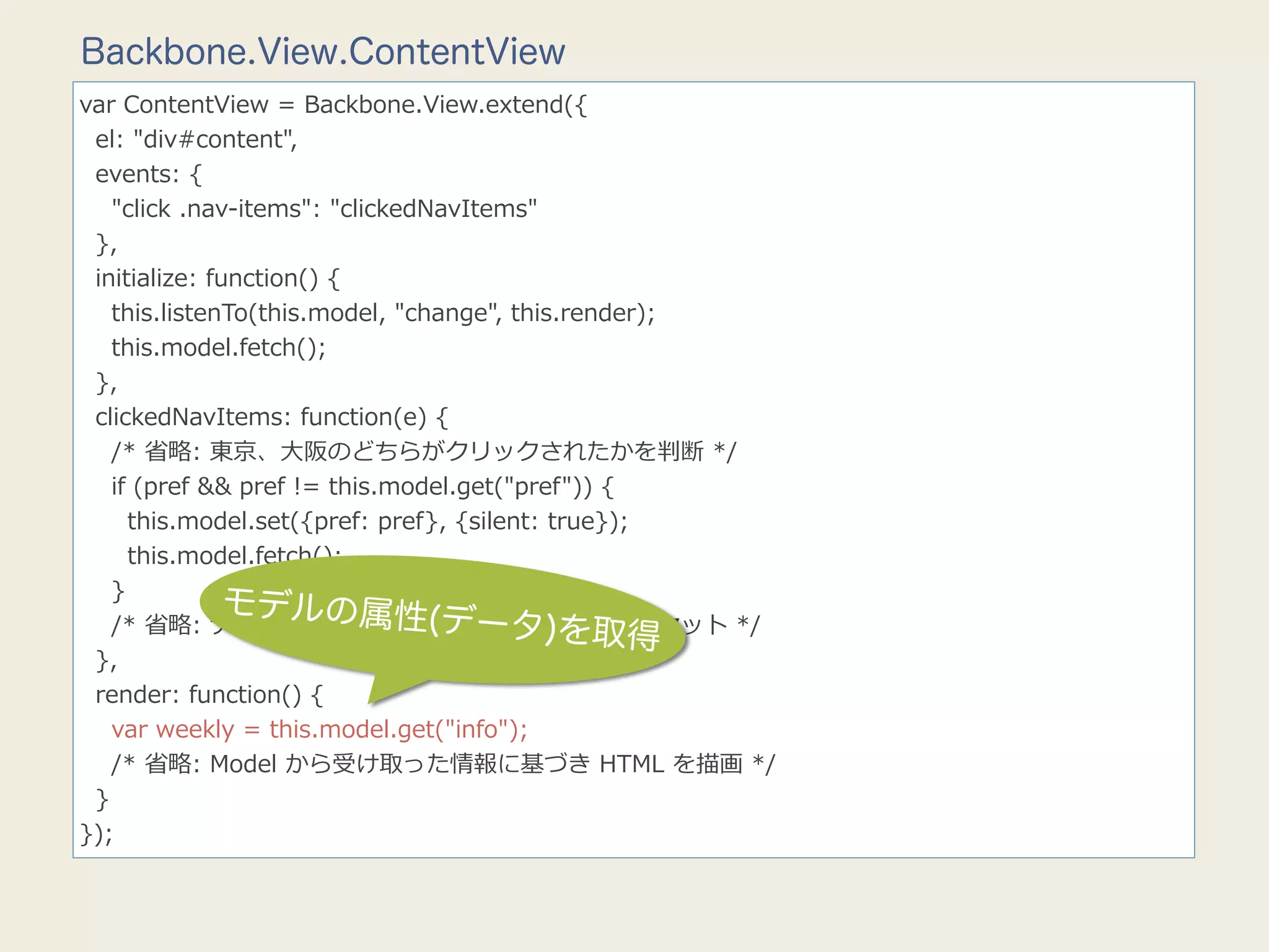 Backbone.View.ContentView
var  ContentView  =  Backbone.View.extend({
    el:  "div#content",
    events:  {
        "click  .nav-‐‑‒items":  "clickedNavItems"
    },
    initialize:  function()  {
        this.listenTo(this.model,  "change",  this.render);
        this.model.fetch();
    },
    clickedNavItems:  function(e)  {
        /*  省省略略:  東京、⼤大阪のどちらがクリックされたかを判断  */
        if  (pref  &&  pref  !=  this.model.get("pref"))  {
            this.model.set({pref:  pref},  {silent:  true});
            this.model.fetch();
        }
                    モデルの属性(
                                          データ)を取得
        /*  省省略略:  ナビバーボタンの選択、⾮非選択スタイルをセット  */
    },
    render:  function()  {
        var  weekly  =  this.model.get("info");
        /*  省省略略:  Model  から受け取った情報に基づき  HTML  を描画  */
    }
});
 