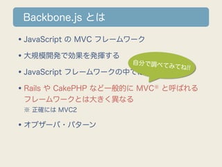 Backbone.js とは

•JavaScript の MVC フレームワーク
•大規模開発で効果を発揮する 自分で調べてみ
                              てね!!
•JavaScript フレームワークの中では知名度高い
•Rails や CakePHP など一般的に MVC と呼ばれる
                         ※

 フレームワークとは大きく異なる
 ※ 正確には MVC2

•オブザーバ・パターン
 