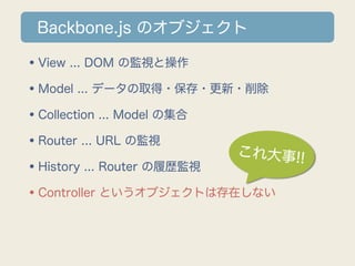 Backbone.js のオブジェクト

•View ... DOM の監視と操作
•Model ... データの取得・保存・更新・削除
•Collection ... Model の集合
•Router ... URL の監視       これ大事!!
•History ... Router の履歴監視
•Controller というオブジェクトは存在しない
 