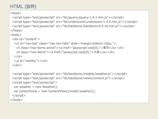 HTML (抜粋)
<head>
    <script  type="text/javascript"  src="lib/jquery/jquery-‐‑‒1.9.1.min.js"></script>
    <script  type="text/javascript"  src="lib/underscore/underscore-‐‑‒1.4.4.min.js"></script>
    <script  type="text/javascript"  src="lib/backbone/backbone-‐‑‒0.9.10.min.js"></script>
</head>
<body>
    <div  id="content">
        <ul  id="nav-‐‑‒bar"  class="nav  nav-‐‑‒tabs"  style="margin-‐‑‒bottom:10px;">
            <li  class="nav-‐‑‒items  active"><a  href="javascript:void(0);">東京</a></li>
            <li  class="nav-‐‑‒items"><a  href="javascript:void(0);">⼤大阪</a></li>
        </ul>
        <ul  id="weekly"></ul>
    </div>
    
    <script  type="text/javascript"  src="lib/backbone/models/weather.js"></script>
    <script  type="text/javascript"  src="lib/backbone/views/content.js"></script>
    <script  type="text/javascript">
        var  weather  =  new  Weather();
        var  contentView  =  new  ContentView({model:weather});
    </script>
</body>
 