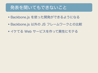 発表を聞いてもできないこと

•Backbone.js を使った開発ができるようになる
•Backbone.js 以外の JS フレームワークとの比較
•イケてる Web サービスを作って異性にモテる
 