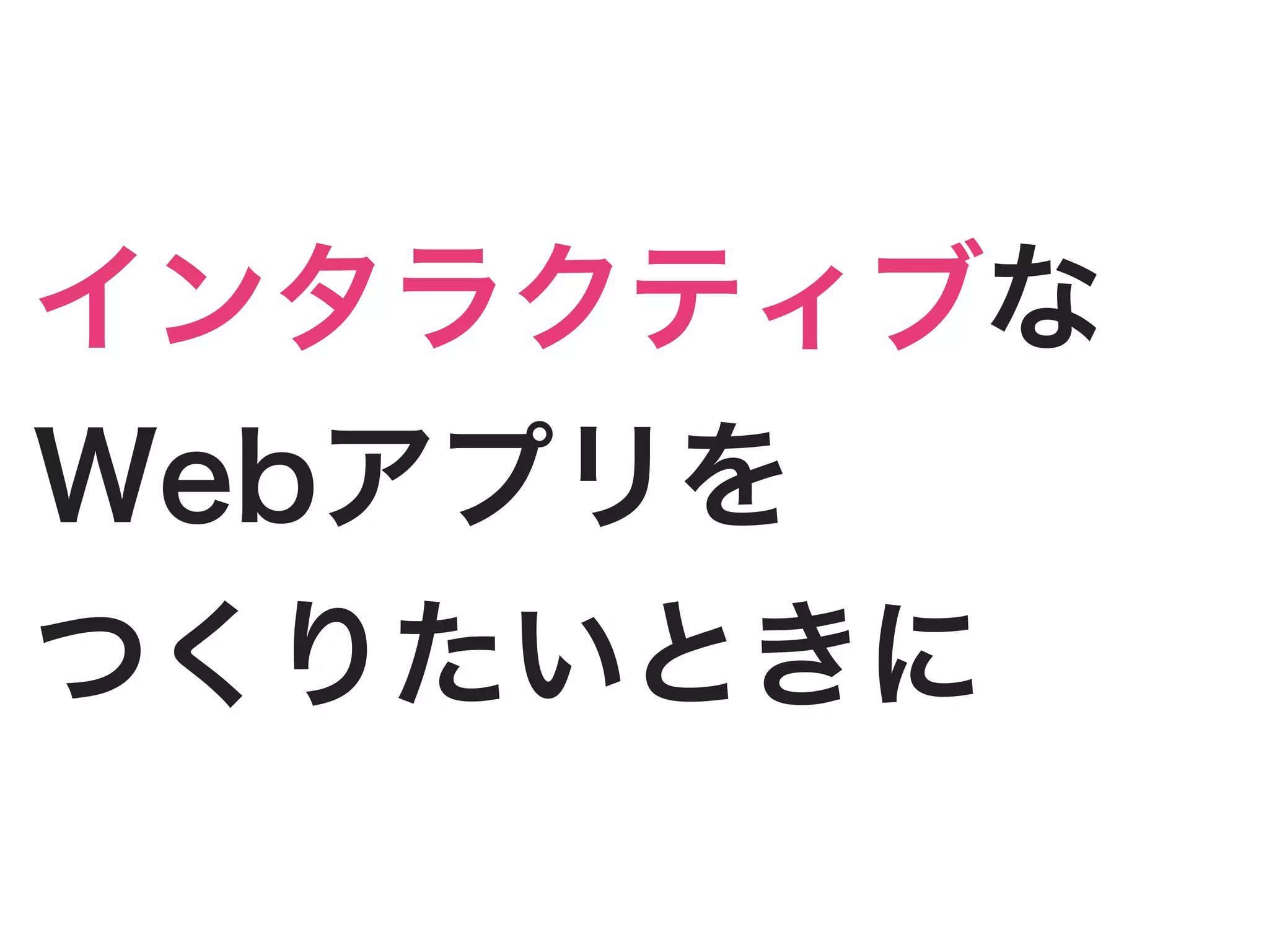 インタラクティブな
Webアプリを
つくりたいときに
 