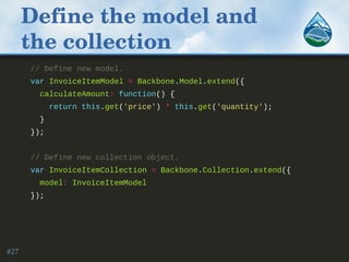 Define the model and 
the collection
// Define new model.
var InvoiceItemModel = Backbone.Model.extend({
calculateAmount: function() {
return this.get('price') * this.get('quantity');
}
});
// Define new collection object.
var InvoiceItemCollection = Backbone.Collection.extend({
model: InvoiceItemModel
});
#27
 