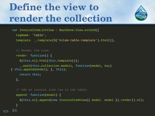 Define the view to 
render the collection
var InvoiceItemListView = Backbone.View.extend({
tagName: 'table',
template: _.template($('#item-table-template').html()),
// Render the view.
render: function() {
$(this.el).html(this.template());
_.each(this.collection.models, function(model, key)
{ this.append(model); }, this);
return this;
},
// Add an invoice item row to the table.
append: function(model) {
$(this.el).append(new InvoiceItemView({ model: model }).render().el);
}
});#29
 
