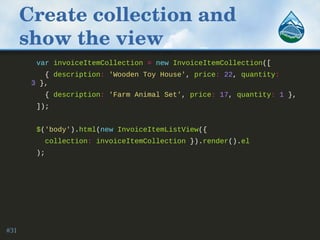 Create collection and 
show the view
var invoiceItemCollection = new InvoiceItemCollection([
{ description: 'Wooden Toy House', price: 22, quantity:
3 },
{ description: 'Farm Animal Set', price: 17, quantity: 1 },
]);
$('body').html(new InvoiceItemListView({
collection: invoiceItemCollection }).render().el
);
#31
 