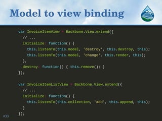 Model to view binding
var InvoiceItemView = Backbone.View.extend({
// ...
initialize: function() {
this.listenTo(this.model, 'destroy', this.destroy, this);
this.listenTo(this.model, 'change', this.render, this);
},
destroy: function() { this.remove(); }
});
var InvoiceItemListView = Backbone.View.extend({
// ...
initialize: function() {
this.listenTo(this.collection, 'add', this.append, this);
}
});
#33
 