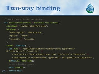 Two­way binding
// Backbone.stickit extension.
var InvoiceItemFormView = Backbone.View.extend({
className: 'invoice-item-form-view',
bindings: {
'#description': 'description',
'#price': 'price',
'#quantity': 'quantity'
},
render: function() {
var html = '<label>Description:</label><input type="text"
id="description"></input><br>' +
'<label>Price:</label><input type="text" id="price"></input><br>' +
'<label>Quantity:</label><input type="text" id="quantity"></input><br>';
$(this.el).html(html);
// Here binding occurs.
this.stickit();
return this;#35
 