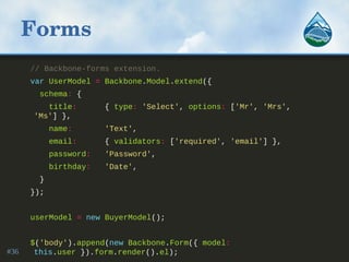 Forms
// Backbone-forms extension.
var UserModel = Backbone.Model.extend({
schema: {
title: { type: 'Select', options: ['Mr', 'Mrs',
'Ms'] },
name: 'Text',
email: { validators: ['required', 'email'] },
password: 'Password',
birthday: 'Date',
}
});
userModel = new BuyerModel();
$('body').append(new Backbone.Form({ model:
this.user }).form.render().el);#36
 