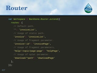 Router
var Workspace = Backbone.Router.extend({
routes: {
// Default path.
'': 'invoiceList',
// Usage of static path.
'invoice': 'invoiceList',
// Usage of fragment parameter.
'invoice/:id': 'invoicePage',
// Usage of fragment parameters.
'help/:topic/page:page': 'helpPage',
// Usage of splat parameter.
'download/*path': 'downloadPage'
},
});
#37
 