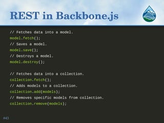 REST in Backbone.js
// Fetches data into a model.
model.fetch();
// Saves a model.
model.save();
// Destroys a model.
model.destroy();
// Fetches data into a collection.
collection.fetch();
// Adds models to a collection.
collection.add(models);
// Removes specific models from collection.
collection.remove(models);
#43
 