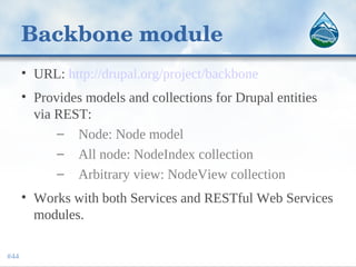 Backbone module
• URL: http://drupal.org/project/backbone
• Provides models and collections for Drupal entities
via REST:
– Node: Node model
– All node: NodeIndex collection
– Arbitrary view: NodeView collection
• Works with both Services and RESTful Web Services
modules.
#44
 