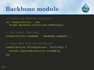 Backbone module
// Create new NodeView collection.
var viewCollection = new
Drupal.Backbone.Collections.NodeView();
// Set Drupal View name.
viewCollection.viewName = 'backbone_example';
// Fetch data from the collection.
viewCollection.fetch({success: function() {
console.log(viewCollection.toJSON());
});
#45
 