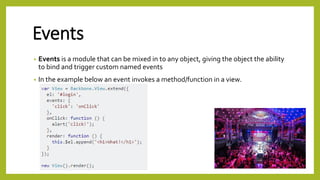 Events
• Events is a module that can be mixed in to any object, giving the object the ability
to bind and trigger custom named events
• In the example below an event invokes a method/function in a view.
 