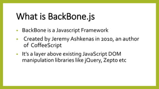 What is BackBone.js
• BackBone is a Javascript Framework
• Created by Jeremy Ashkenas in 2010, an author
of CoffeeScript
• It’s a layer above existing JavaScript DOM
manipulation libraries like jQuery, Zepto etc
 
