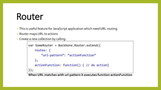 Router
• This is useful feature for JavaScript application which need URL routing.
• Router maps URL to actions
• Create a new collection by calling:
When URL matches with url-pattern it executes function actionFunction
 