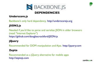 Underscore.js
Backbone's only hard dependency. http://underscorejs.org
JSON2.js
Needed if you'd like to parse and serialize JSON in older browsers
(read: "Internet Explorer") 
https://github.com/douglascrockford/JSON-js
jQuery
Recommended for DOM manipulation and Ajax. http://jquery.com
Zepto
Recommended as a jQuery alternative for mobile apps 
http://zeptojs.com
DEPENDENCIES
 