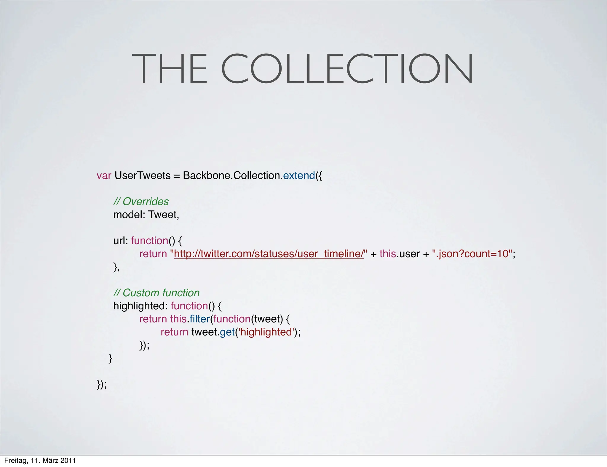 THE COLLECTION

                         var UserTweets = Backbone.Collection.extend({

                         !         // Overrides
                         !         model: Tweet,
                         !
                         !         url: function() {
                         !         !      return "http://twitter.com/statuses/user_timeline/" + this.user + ".json?count=10";
                         !         },
                         !
                         !         // Custom function
                         !         highlighted: function() {
                                   !     return this.ﬁlter(function(tweet) {
                                   !     !    return tweet.get('highlighted');
                                   !     });
                               }

                         });




Freitag, 11. März 2011
 