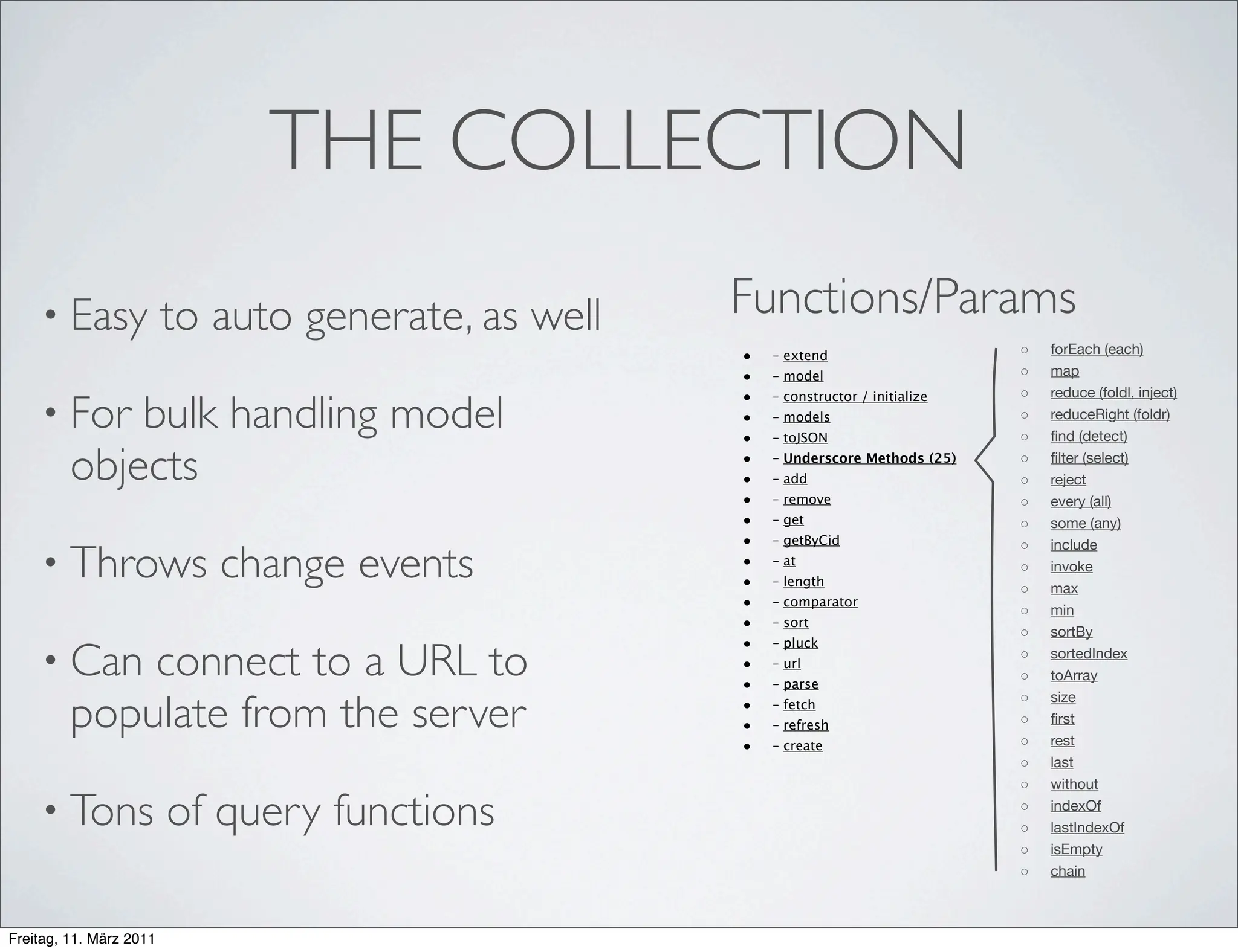 THE COLLECTION
    • Easy               to auto generate, as well   Functions/Params
                                                     •   – extend                     ◦   forEach (each)
                                                     •   – model                      ◦   map
                                                     •                                ◦   reduce (foldl, inject)
    • For    bulk handling model
                                                         – constructor / initialize
                                                     •   – models                     ◦   reduceRight (foldr)
                                                     •   – toJSON                     ◦   ﬁnd (detect)

         objects                                     •
                                                     •
                                                         – Underscore Methods (25)
                                                         – add
                                                                                      ◦
                                                                                      ◦
                                                                                          ﬁlter (select)
                                                                                          reject
                                                     •   – remove                     ◦   every (all)
                                                     •   – get                        ◦   some (any)
                                                     •   – getByCid                       include
    • Throws                change events
                                                                                      ◦
                                                     •   – at
                                                                                      ◦   invoke
                                                     •   – length
                                                                                      ◦   max
                                                     •   – comparator
                                                                                      ◦   min
                                                     •   – sort
                                                                                      ◦   sortBy
                                                     •
    • Can    connect to a URL to
                                                         – pluck
                                                                                      ◦   sortedIndex
                                                     •   – url
                                                                                      ◦   toArray
                                                     •   – parse

         populate from the server
                                                                                      ◦   size
                                                     •   – fetch
                                                     •   – refresh                    ◦   ﬁrst
                                                     •   – create                     ◦   rest
                                                                                      ◦   last
                                                                                      ◦   without

    • Tons               of query functions                                           ◦
                                                                                      ◦
                                                                                          indexOf
                                                                                          lastIndexOf
                                                                                      ◦   isEmpty
                                                                                      ◦   chain



Freitag, 11. März 2011
 