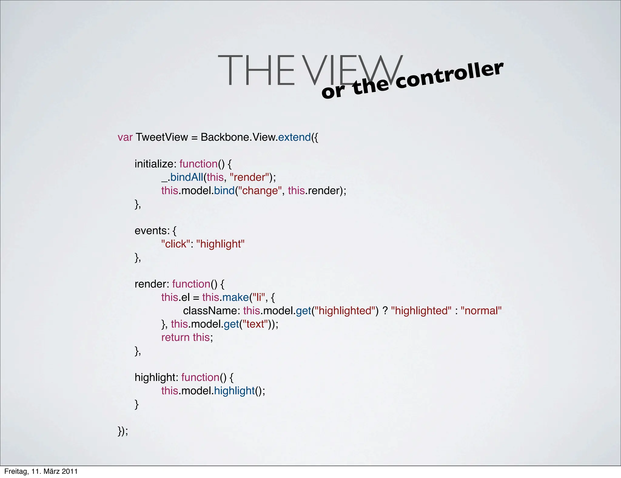 THE VIEW
                                                   or th                        e cont roller

                         var TweetView = Backbone.View.extend({
                         !
                         ! initialize: function() {
                         ! !       _.bindAll(this, "render");
                         ! !       this.model.bind("change", this.render);
                         ! },
                         ! !
                         ! events: {
                         ! !       "click": "highlight"
                         ! },
                         !
                         ! render: function() {
                         ! !       this.el = this.make("li", {
                         ! !       !     className: this.model.get("highlighted") ? "highlighted" : "normal"
                         ! !       }, this.model.get("text"));
                         ! !       return this;
                         ! },
                         !
                         ! highlight: function() {
                         ! !       this.model.highlight();
                         ! }
                         !
                         });


Freitag, 11. März 2011
 